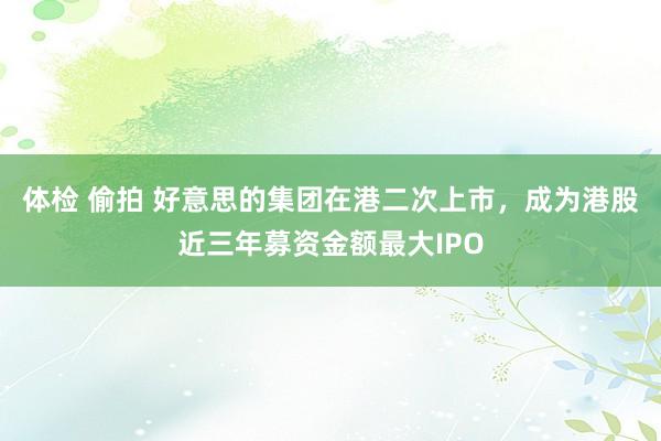 体检 偷拍 好意思的集团在港二次上市，成为港股近三年募资金额最大IPO