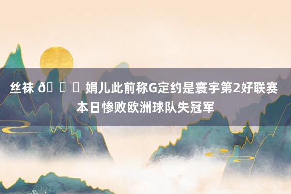 丝袜 😕娟儿此前称G定约是寰宇第2好联赛 本日惨败欧洲球队失冠军