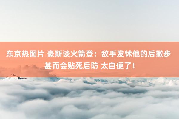 东京热图片 豪斯谈火箭登：敌手发怵他的后撤步 甚而会贴死后防 太自便了！