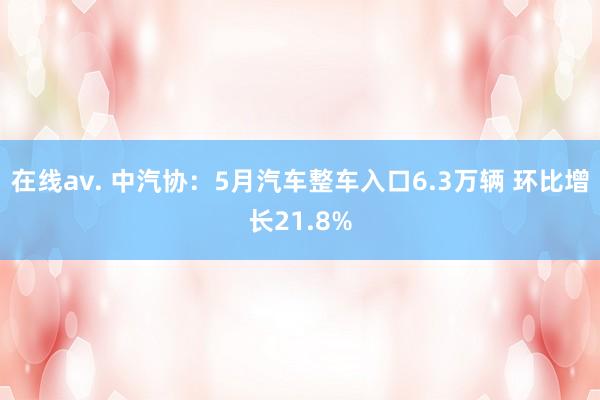 在线av. 中汽协：5月汽车整车入口6.3万辆 环比增长21.8%