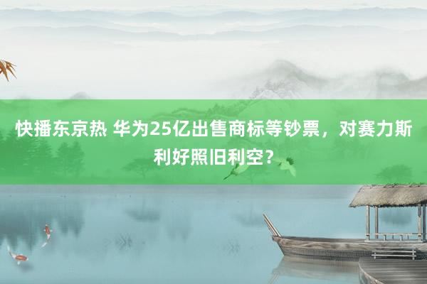 快播东京热 华为25亿出售商标等钞票，对赛力斯利好照旧利空？