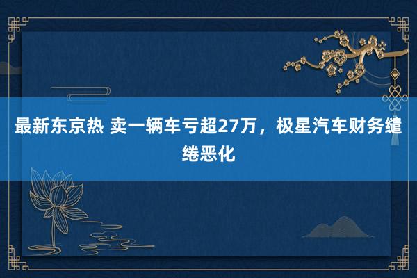 最新东京热 卖一辆车亏超27万，极星汽车财务缱绻恶化