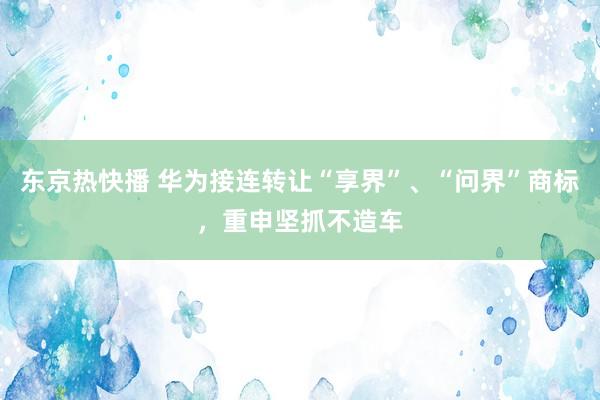 东京热快播 华为接连转让“享界”、“问界”商标，重申坚抓不造车