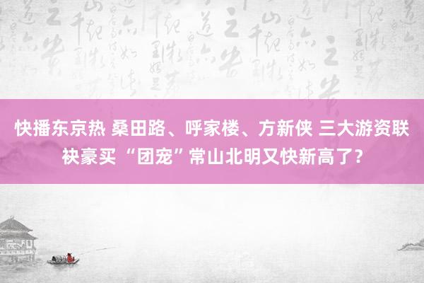 快播东京热 桑田路、呼家楼、方新侠 三大游资联袂豪买 “团宠”常山北明又快新高了？