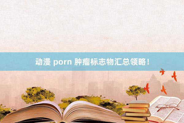 动漫 porn 肿瘤标志物汇总领略！