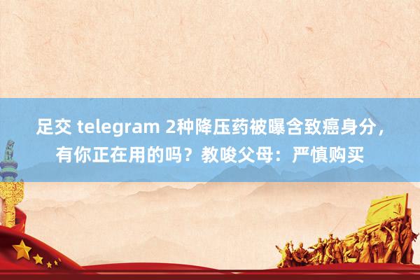 足交 telegram 2种降压药被曝含致癌身分，有你正在用的吗？教唆父母：严慎购买