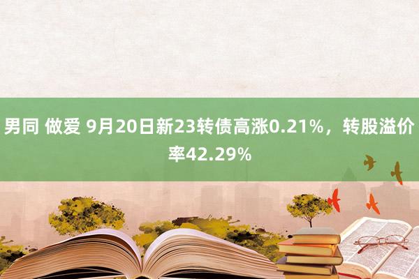 男同 做爱 9月20日新23转债高涨0.21%，转股溢价率42.29%