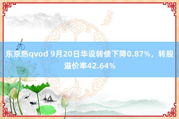 东京热qvod 9月20日华设转债下降0.87%，转股溢价率42.64%