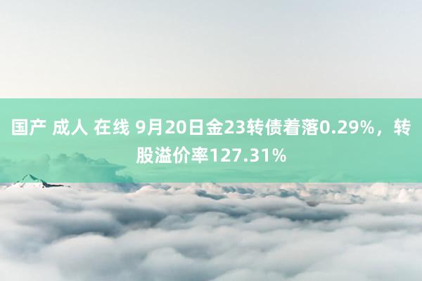 国产 成人 在线 9月20日金23转债着落0.29%，转股溢价率127.31%