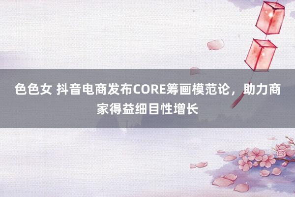 色色女 抖音电商发布CORE筹画模范论，助力商家得益细目性增长