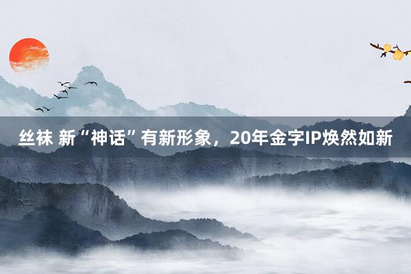 丝袜 新“神话”有新形象，20年金字IP焕然如新