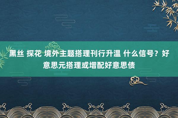 黑丝 探花 境外主题搭理刊行升温 什么信号？好意思元搭理或增配好意思债