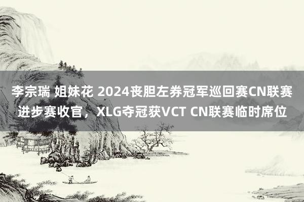 李宗瑞 姐妹花 2024丧胆左券冠军巡回赛CN联赛进步赛收官，XLG夺冠获VCT CN联赛临时席位