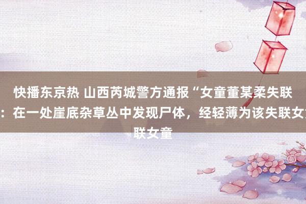 快播东京热 山西芮城警方通报“女童董某柔失联”：在一处崖底杂草丛中发现尸体，经轻薄为该失联女童