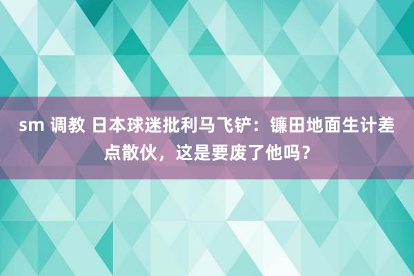 sm 调教 日本球迷批利马飞铲：镰田地面生计差点散伙，这是要废了他吗？