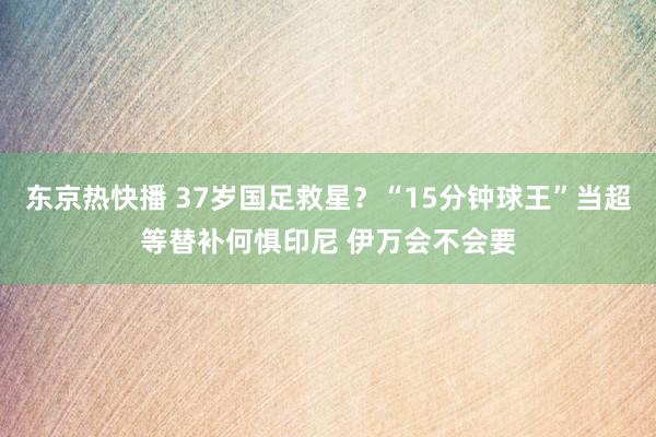 东京热快播 37岁国足救星？“15分钟球王”当超等替补何惧印尼 伊万会不会要