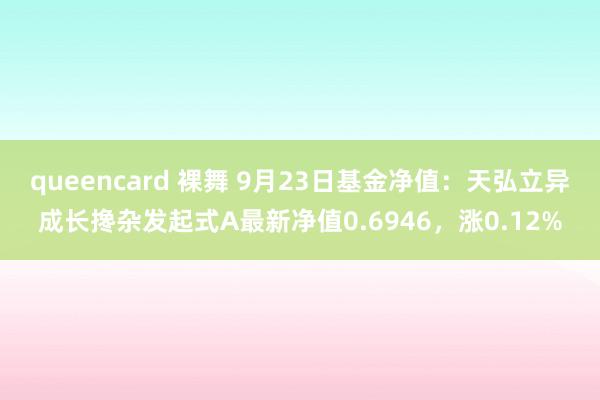 queencard 裸舞 9月23日基金净值：天弘立异成长搀杂发起式A最新净值0.6946，涨0.12%