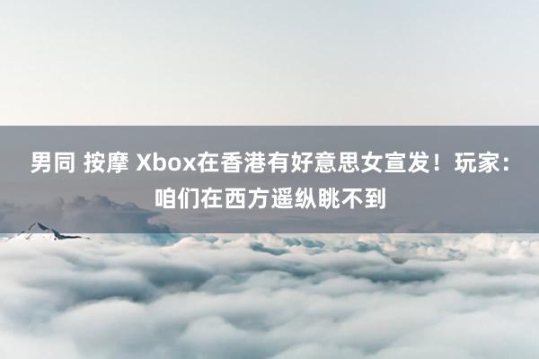 男同 按摩 Xbox在香港有好意思女宣发！玩家：咱们在西方遥纵眺不到