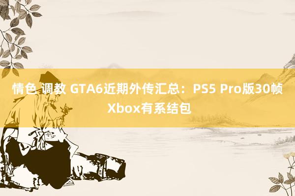 情色 调教 GTA6近期外传汇总：PS5 Pro版30帧 Xbox有系结包