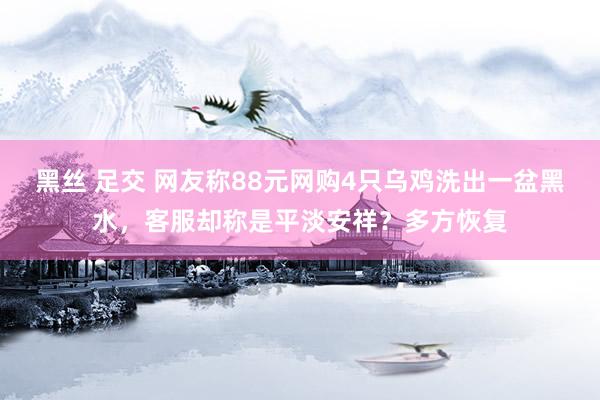 黑丝 足交 网友称88元网购4只乌鸡洗出一盆黑水，客服却称是平淡安祥？多方恢复