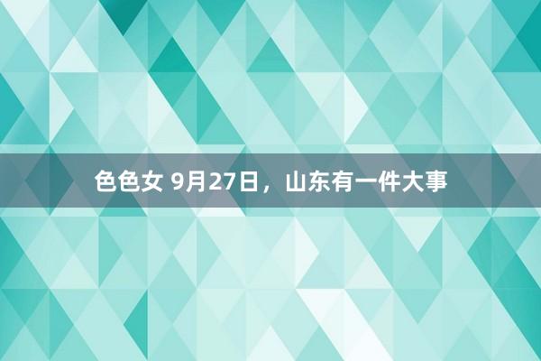 色色女 9月27日，山东有一件大事