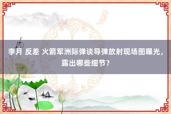 李月 反差 火箭军洲际弹谈导弹放射现场图曝光，露出哪些细节？