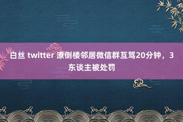 白丝 twitter 潦倒楼邻居微信群互骂20分钟，3东谈主被处罚