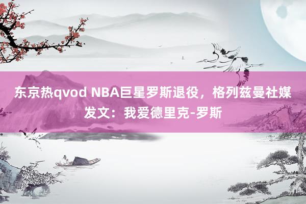 东京热qvod NBA巨星罗斯退役，格列兹曼社媒发文：我爱德里克-罗斯