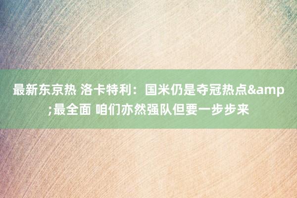 最新东京热 洛卡特利：国米仍是夺冠热点&最全面 咱们亦然强队但要一步步来