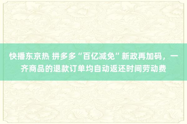 快播东京热 拼多多“百亿减免”新政再加码，一齐商品的退款订单均自动返还时间劳动费