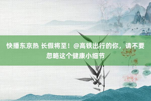 快播东京热 长假将至！@高铁出行的你，请不要忽略这个健康小细节