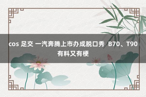 cos 足交 一汽奔腾上市办成脱口秀  B70、T90有料又有梗