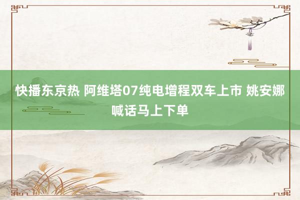 快播东京热 阿维塔07纯电增程双车上市 姚安娜喊话马上下单