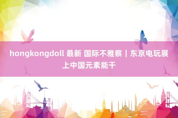 hongkongdoll 最新 国际不雅察｜东京电玩展上中国元素能干