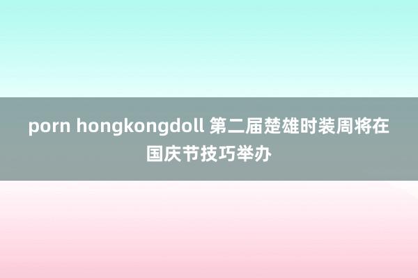 porn hongkongdoll 第二届楚雄时装周将在国庆节技巧举办