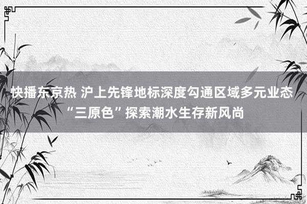 快播东京热 沪上先锋地标深度勾通区域多元业态 “三原色”探索潮水生存新风尚