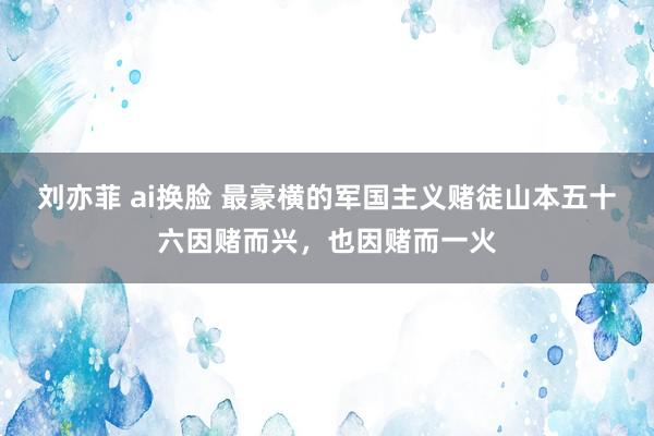 刘亦菲 ai换脸 最豪横的军国主义赌徒山本五十六因赌而兴，也因赌而一火