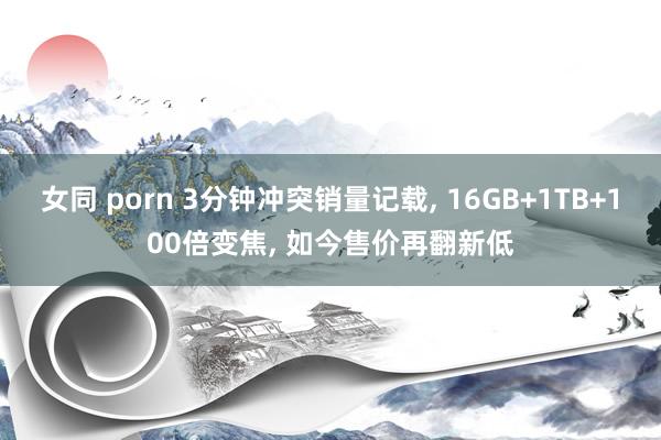 女同 porn 3分钟冲突销量记载， 16GB+1TB+100倍变焦， 如今售价再翻新低