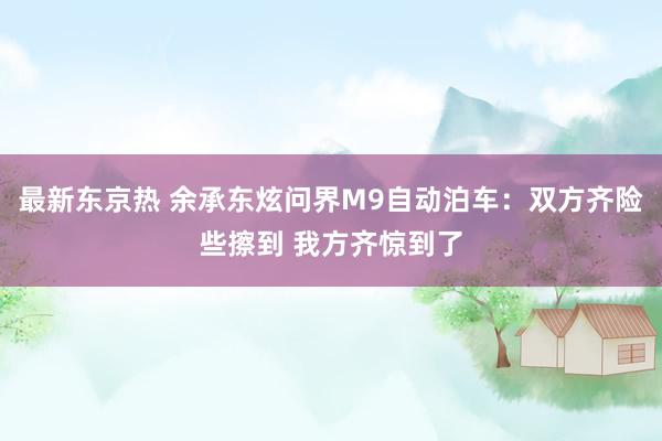 最新东京热 余承东炫问界M9自动泊车：双方齐险些擦到 我方齐惊到了