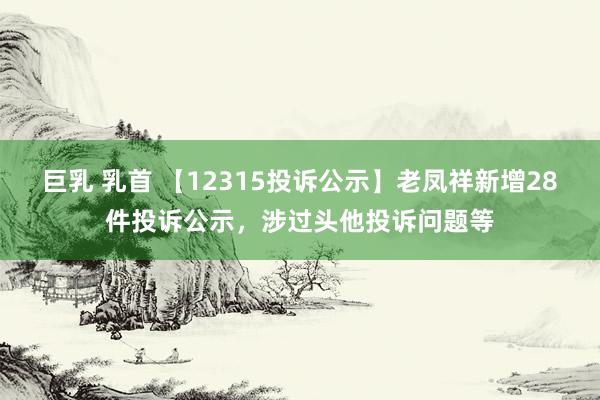 巨乳 乳首 【12315投诉公示】老凤祥新增28件投诉公示，涉过头他投诉问题等