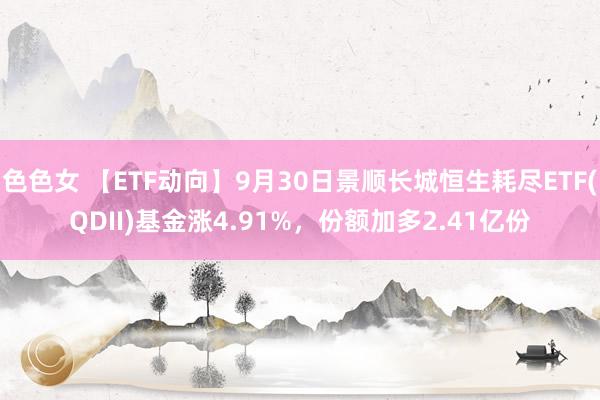 色色女 【ETF动向】9月30日景顺长城恒生耗尽ETF(QDII)基金涨4.91%，份额加多2.41亿份