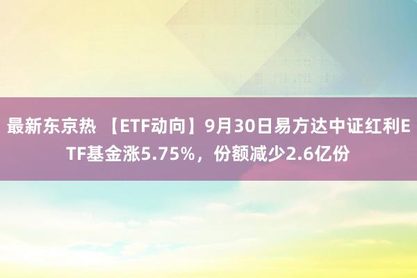 最新东京热 【ETF动向】9月30日易方达中证红利ETF基金涨5.75%，份额减少2.6亿份