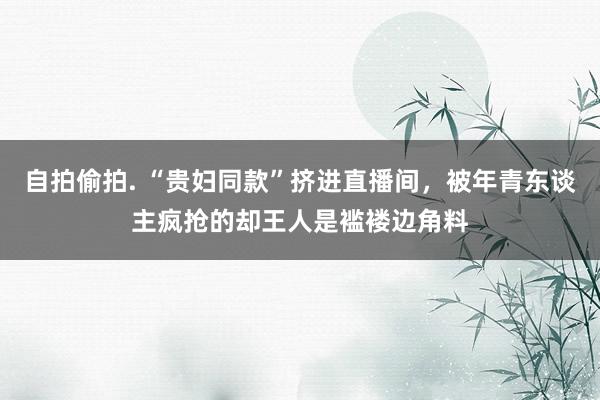 自拍偷拍. “贵妇同款”挤进直播间，被年青东谈主疯抢的却王人是褴褛边角料