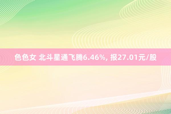 色色女 北斗星通飞腾6.46%， 报27.01元/股