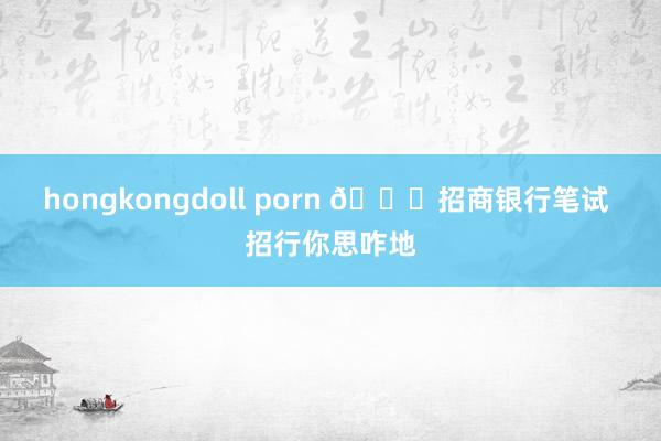 hongkongdoll porn 📝招商银行笔试 招行你思咋地