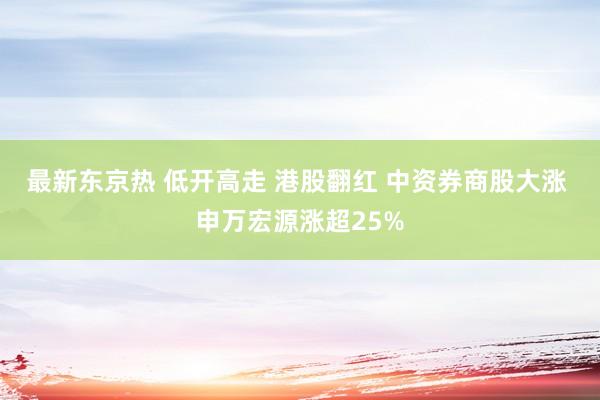 最新东京热 低开高走 港股翻红 中资券商股大涨 申万宏源涨超25%