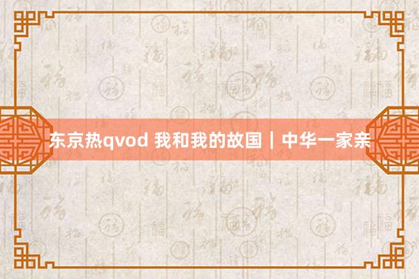 东京热qvod 我和我的故国｜中华一家亲