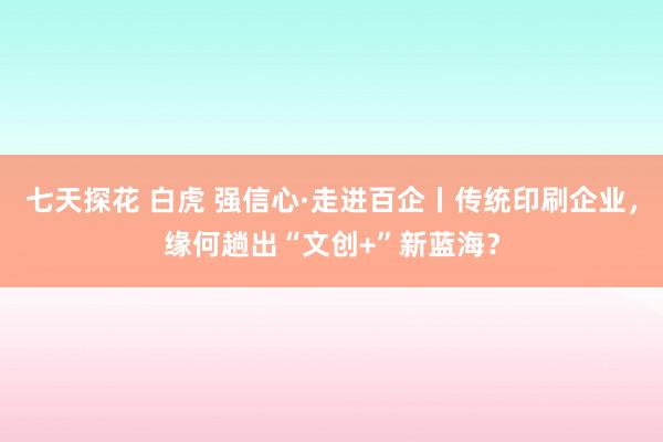 七天探花 白虎 强信心·走进百企丨传统印刷企业，缘何趟出“文创+”新蓝海？