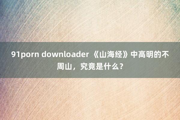 91porn downloader 《山海经》中高明的不周山，究竟是什么？