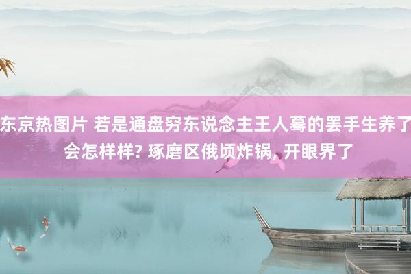 东京热图片 若是通盘穷东说念主王人蓦的罢手生养了 会怎样样? 琢磨区俄顷炸锅， 开眼界了